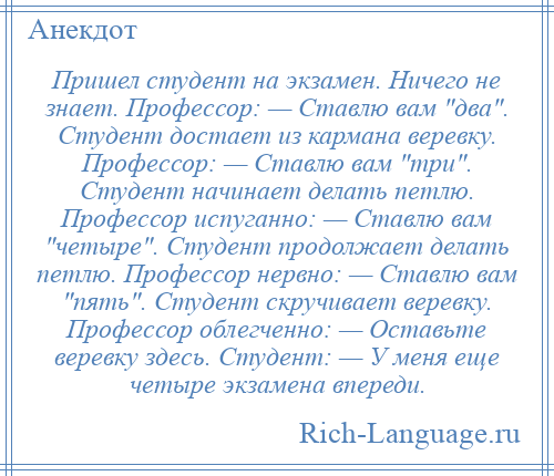 
    Пришел студент на экзамен. Ничего не знает. Профессор: — Ставлю вам два . Студент достает из кармана веревку. Профессор: — Ставлю вам три . Студент начинает делать петлю. Профессор испуганно: — Ставлю вам четыре . Студент продолжает делать петлю. Профессор нервно: — Ставлю вам пять . Студент скручивает веревку. Профессор облегченно: — Оставьте веревку здесь. Студент: — У меня еще четыре экзамена впереди.