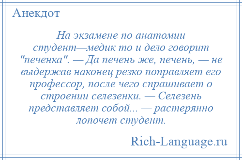 
    На экзамене по анатомии студент—медик то и дело говорит печенка . — Да печень же, печень, — не выдержав наконец резко поправляет его профессор, после чего спрашивает о строении селезенки. — Селезень представляет собой... — растерянно лопочет студент.