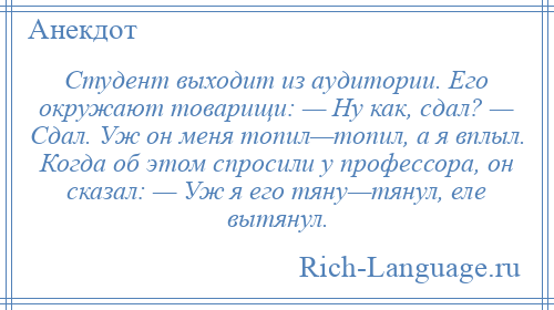 
    Студент выходит из аудитории. Его окружают товарищи: — Ну как, сдал? — Сдал. Уж он меня топил—топил, а я вплыл. Когда об этом спросили у профессора, он сказал: — Уж я его тяну—тянул, еле вытянул.