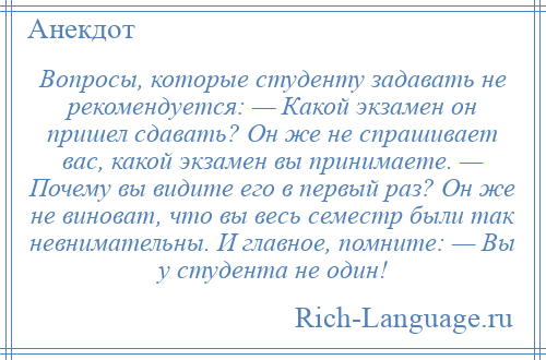 
    Вопросы, которые студенту задавать не рекомендуется: — Какой экзамен он пришел сдавать? Он же не спрашивает вас, какой экзамен вы принимаете. — Почему вы видите его в первый раз? Он же не виноват, что вы весь семестр были так невнимательны. И главное, помните: — Вы у студента не один!