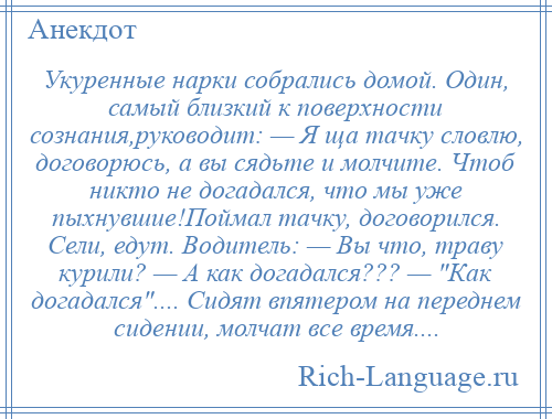 
    Укуренные нарки собрались домой. Один, самый близкий к поверхности сознания,руководит: — Я ща тачку словлю, договорюсь, а вы сядьте и молчите. Чтоб никто не догадался, что мы уже пыхнувшие!Поймал тачку, договорился. Сели, едут. Водитель: — Вы что, траву курили? — А как догадался??? — Как догадался .... Сидят впятером на переднем сидении, молчат все время....