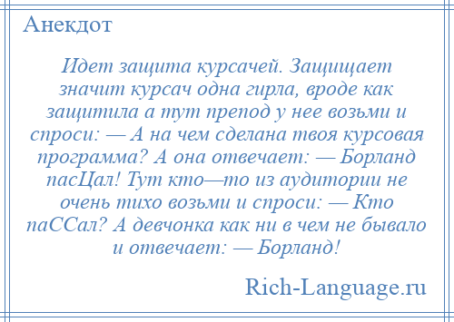 
    Идет защита курсачей. Защищает значит курсач одна гирла, вроде как защитила а тут препод у нее возьми и спроси: — А на чем сделана твоя курсовая программа? А она отвечает: — Борланд пасЦал! Тут кто—то из аудитории не очень тихо возьми и спроси: — Кто паССал? А девчонка как ни в чем не бывало и отвечает: — Борланд!