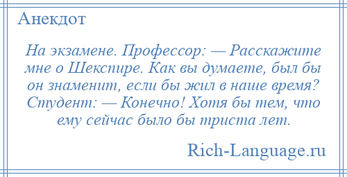 
    На экзамене. Профессор: — Расскажите мне о Шекспире. Как вы думаете, был бы он знаменит, если бы жил в наше время? Студент: — Конечно! Хотя бы тем, что ему сейчас было бы триста лет.