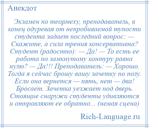 
    Экзамен по теормеху, преподаватель, в конец одуревая от непробиваемой тупости студента задает последний вопрос: — Скажите, а сила трения консервативна? Студент (радостно): — Да! — То есть ее работа по замкнутому контуру равна нулю? — Да!!! Преподаватель: — Хорошо. Тогда я сейчас брошу вашу зачетку по полу. Если она вернется — пять, нет — два! Бросает. Зачетка уезжает под дверь. Стоящие снаружи студенты удивляются и отправляют ее обратно... (немая сцена)