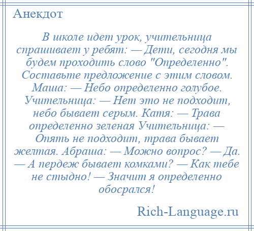 
    В школе идет урок, учительница спрашивает у ребят: — Дети, сегодня мы будем проходить слово Определенно . Составьте предложение с этим словом. Маша: — Небо определенно голубое. Учительница: — Нет это не подходит, небо бывает серым. Катя: — Трава определенно зеленая Учительница: — Опять не подходит, трава бывает желтая. Абраша: — Можно вопрос? — Да. — А пердеж бывает комками? — Как тебе не стыдно! — Значит я определенно обосрался!