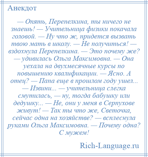 
    — Опять, Перепелкина, ты ничего не знаешь! — Учительница физики покачала головой. — Ну что ж, придется вызвать твою мать в школу. — Не получиться! — вздохнула Перепелкина. — Это почему же? — удивилась Ольга Максимовна. — Она уехала на двухмесячные курсы по повышению квалификации. — Ясно. А отец? — Папа еще в прошлом году ушел... — Извини... — учительница слегка смутилась, — ну, тогда бабушку или дедушку... — Не, они у меня в Серпухове живут! — Так ты что же, Светочка, сейчас одна на хозяйстве? — всплеснула руками Ольга Максимовна. — Почему одна? С мужем!