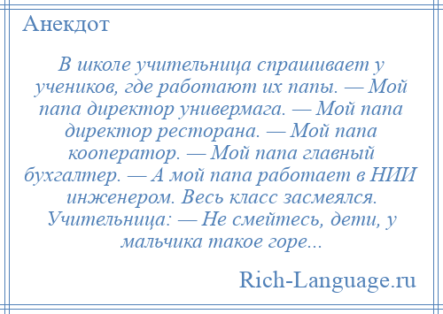 
    В школе учительница спрашивает у учеников, где работают их папы. — Мой папа директор универмага. — Мой папа директор ресторана. — Мой папа кооператор. — Мой папа главный бухгалтер. — А мой папа работает в НИИ инженером. Весь класс засмеялся. Учительница: — Не смейтесь, дети, у мальчика такое горе...