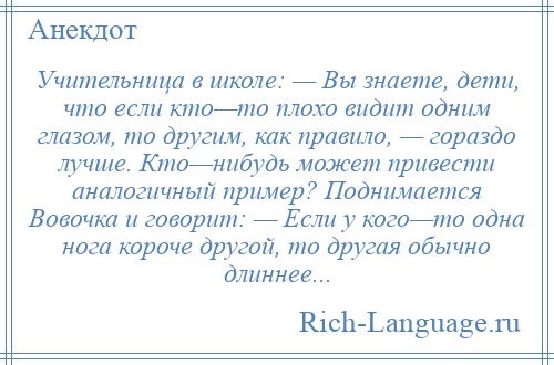 
    Учительница в школе: — Вы знаете, дети, что если кто—то плохо видит одним глазом, то другим, как правило, — гораздо лучше. Кто—нибудь может привести аналогичный пример? Поднимается Вовочка и говорит: — Если у кого—то одна нога короче другой, то другая обычно длиннее...