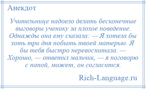 
    Учительнице надоело делать бесконечные выговоры ученику за плохое поведение. Однажды она ему сказала: — Я хотела бы хоть три дня побыть твоей матерью. Я бы тебя быстро перевоспитала. — Хорошо, — ответил мальчик, — я поговорю с папой, может, он согласится.