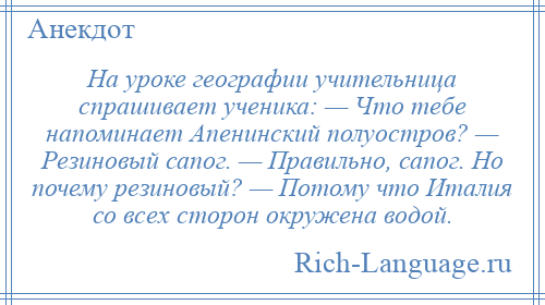 
    На уроке географии учительница спрашивает ученика: — Что тебе напоминает Апенинский полуостров? — Резиновый сапог. — Правильно, сапог. Но почему резиновый? — Потому что Италия со всех сторон окружена водой.