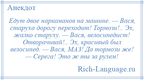 
    Едут двое наркоманов на машине. — Вася, старуха дорогу переходит! Тормози!.. Эх, жалко старуху. — Вася, велосипедист! Отворачивай!.. Эх, красивый был велосипед. — Вася, МАЗ! Да тормози же! — Серега! Это ж ты за рулем!