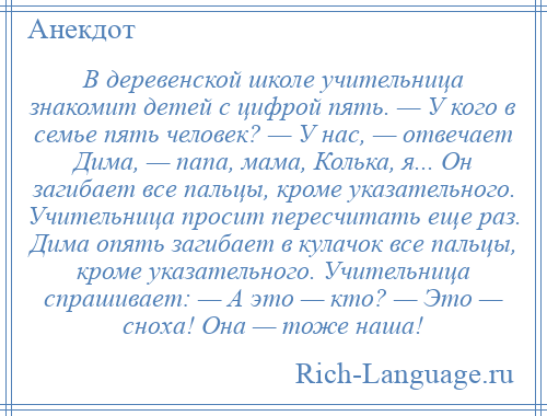 
    В деревенской школе учительница знакомит детей с цифрой пять. — У кого в семье пять человек? — У нас, — отвечает Дима, — папа, мама, Колька, я... Он загибает все пальцы, кроме указательного. Учительница просит пересчитать еще раз. Дима опять загибает в кулачок все пальцы, кроме указательного. Учительница спрашивает: — А это — кто? — Это — сноха! Она — тоже наша!