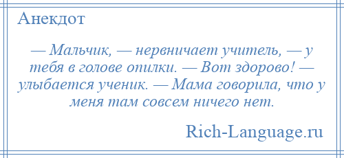 
    — Мальчик, — нервничает учитель, — у тебя в голове опилки. — Вот здорово! — улыбается ученик. — Мама говорила, что у меня там совсем ничего нет.