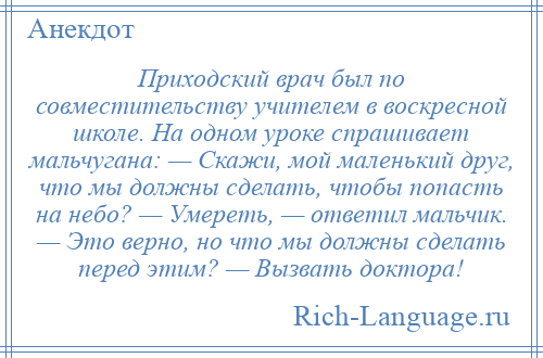 
    Приходский врач был по совместительству учителем в воскресной школе. На одном уроке спрашивает мальчугана: — Скажи, мой маленький друг, что мы должны сделать, чтобы попасть на небо? — Умереть, — ответил мальчик. — Это верно, но что мы должны сделать перед этим? — Вызвать доктора!