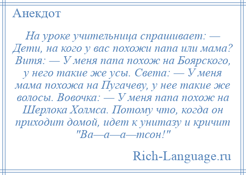 
    На уроке учительница спрашивает: — Дети, на кого у вас похожи папа или мама? Витя: — У меня папа похож на Боярского, у него такие же усы. Света: — У меня мама похожа на Пугачеву, у нее такие же волосы. Вовочка: — У меня папа похож на Шерлока Холмса. Потому что, когда он приходит домой, идет к унитазу и кричит Ва—а—а—тсон! 