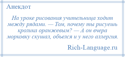 
    На уроке рисования учительница ходит между рядами. — Том, почему ты рисуешь кролика оранжевым? — А он вчера морковку скушал, объелся и у него аллергия.