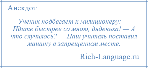 
    Ученик подбегает к милиционеру: — Идите быстрее со мною, дяденька! — А что случилось? — Наш учитель поставил машину в запрещенном месте.