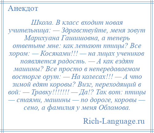 
    Школа. В класс входит новая учительница: — Здравствуйте, меня зовут Марихуана Гашишовна, а теперь ответьте мне: как летают птицы? Все хором: — Косяками!!! — на лицах учеников появляется радость. — А как ездят машины? Все просто в непередаваемом восторге орут: — На колесах!!! — А что зимой едят коровы? Визг, переходящий в вой: — Травку!!!!!!! — Да!? Так вот: птицы — стаями, машины — по дороге, коровы — сено, а фамилия у меня Обломова.