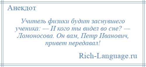 
    Учитель физики будит заснувшего ученика: — И кого ты видел во сне? — Ломоносова. Он вам, Петр Иванович, привет передавал!