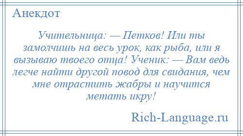 
    Учительница: — Петков! Или ты замолчишь на весь урок, как рыба, или я вызываю твоего отца! Ученик: — Вам ведь легче найти другой повод для свидания, чем мне отрастить жабры и научится метать икру!