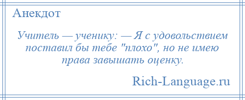 
    Учитель — ученику: — Я с удовольствием поставил бы тебе плохо , но не имею права завышать оценку.