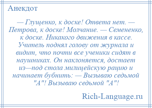 
    — Глущенко, к доске! Ответа нет. — Петрова, к доске! Молчание. — Семененко, к доске. Никакого движения в кассе. Учитель поднял голову от журнала и видит, что почти все ученики сидят в наушниках. Он наклоняется, достает из—под стола милицейскую рацию и начинает бубнить: — Вызываю седьмой А ! Вызываю седьмой А !