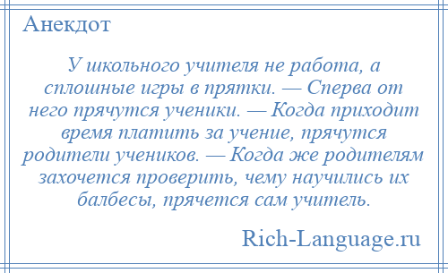 
    У школьного учителя не работа, а сплошные игры в прятки. — Сперва от него прячутся ученики. — Когда приходит время платить за учение, прячутся родители учеников. — Когда же родителям захочется проверить, чему научились их балбесы, прячется сам учитель.
