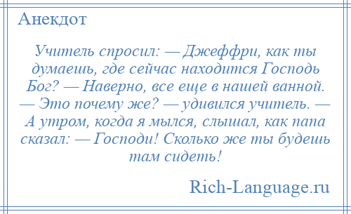 
    Учитель спросил: — Джеффри, как ты думаешь, где сейчас находится Господь Бог? — Наверно, все еще в нашей ванной. — Это почему же? — удивился учитель. — А утром, когда я мылся, слышал, как папа сказал: — Господи! Сколько же ты будешь там сидеть!