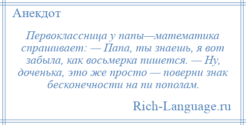 
    Первоклассница у папы—математика спрашивает: — Папа, ты знаешь, я вот забыла, как восьмерка пишется. — Ну, доченька, это же просто — поверни знак бесконечности на пи пополам.