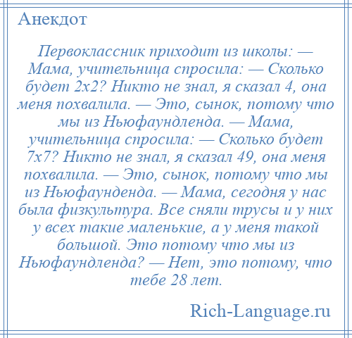 
    Первоклассник приходит из школы: — Мама, учительница спросила: — Сколько будет 2х2? Никто не знал, я сказал 4, она меня похвалила. — Это, сынок, потому что мы из Ньюфаундленда. — Мама, учительница спросила: — Сколько будет 7х7? Никто не знал, я сказал 49, она меня похвалила. — Это, сынок, потому что мы из Ньюфаунденда. — Мама, сегодня у нас была физкультура. Все сняли трусы и у них у всех такие маленькие, а у меня такой большой. Это потому что мы из Ньюфаундленда? — Нет, это потому, что тебе 28 лет.