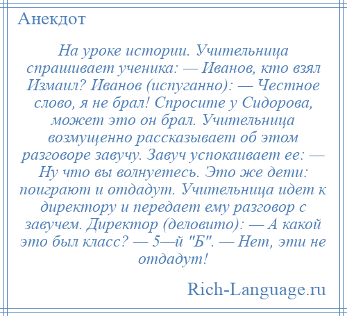 
    На уроке истории. Учительница спрашивает ученика: — Иванов, кто взял Измаил? Иванов (испуганно): — Честное слово, я не брал! Спросите у Сидорова, может это он брал. Учительница возмущенно рассказывает об этом разговоре завучу. Завуч успокаивает ее: — Ну что вы волнуетесь. Это же дети: поиграют и отдадут. Учительница идет к директору и передает ему разговор с завучем. Директор (деловито): — А какой это был класс? — 5—й Б . — Нет, эти не отдадут!