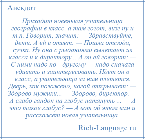 
    Приходит новенькая учительница географии в класс, а там гогот, визг ну и т.п. Говорит, значит: — Здравствуйте, дети. А ей в ответ: — Пошла отсюда, сучка. Ну она с рыданиями вылетает из класса и к директору... А он ей говорит: — С ними надо по—другому — надо сначала удивить и заинтересовать. Идет он в класс, а учительница за ним плетется. Дверь, как положено, ногой открывает: — Здорово мужики... — Здорово, директор. — А слабо гандон на глобус натянуть ... — А что такое глобус? — А вот об этом вам и расскажет новая учительница.