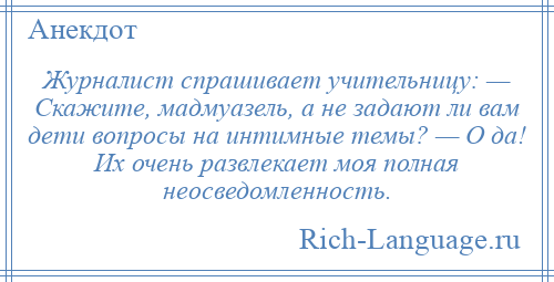 
    Журналист спрашивает учительницу: — Скажите, мадмуазель, а не задают ли вам дети вопросы на интимные темы? — О да! Их очень развлекает моя полная неосведомленность.