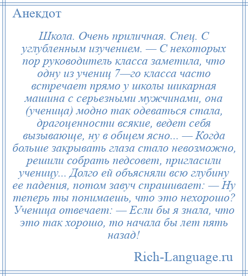 
    Школа. Очень приличная. Спец. С углубленным изучением. — С некоторых пор руководитель класса заметила, что одну из учениц 7—го класса часто встречает прямо у школы шикарная машина с серьезными мужчинами, она (ученица) модно так одеваться стала, драгоценности всякие, ведет себя вызывающе, ну в общем ясно... — Когда больше закрывать глаза стало невозможно, решили собрать педсовет, пригласили ученицу... Долго ей объясняли всю глубину ее падения, потом завуч спрашивает: — Ну теперь ты понимаешь, что это нехорошо? Ученица отвечает: — Если бы я знала, что это так хорошо, то начала бы лет пять назад!