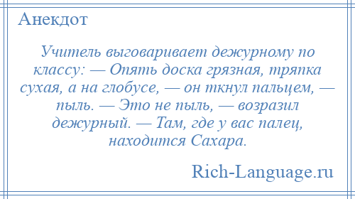 
    Учитель выговаривает дежурному по классу: — Опять доска грязная, тряпка сухая, а на глобусе, — он ткнул пальцем, — пыль. — Это не пыль, — возразил дежурный. — Там, где у вас палец, находится Сахара.