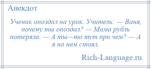 
    Ученик опоздал на урок. Учитель: — Ваня, почему ты опоздал? — Мама рубль потеряла. — А ты—то тут при чем? — А я на нем стоял.