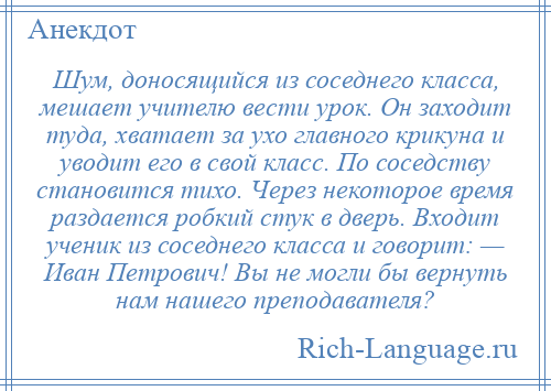 
    Шум, доносящийся из соседнего класса, мешает учителю вести урок. Он заходит туда, хватает за ухо главного крикуна и уводит его в свой класс. По соседству становится тихо. Через некоторое время раздается робкий стук в дверь. Входит ученик из соседнего класса и говорит: — Иван Петрович! Вы не могли бы вернуть нам нашего преподавателя?