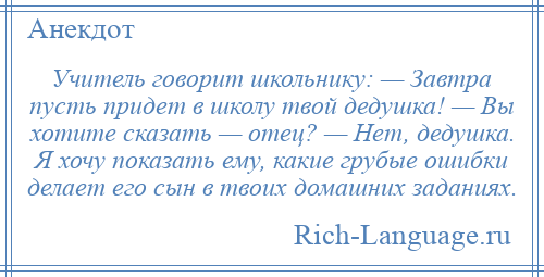 
    Учитель говорит школьнику: — Завтра пусть придет в школу твой дедушка! — Вы хотите сказать — отец? — Нет, дедушка. Я хочу показать ему, какие грубые ошибки делает его сын в твоих домашних заданиях.