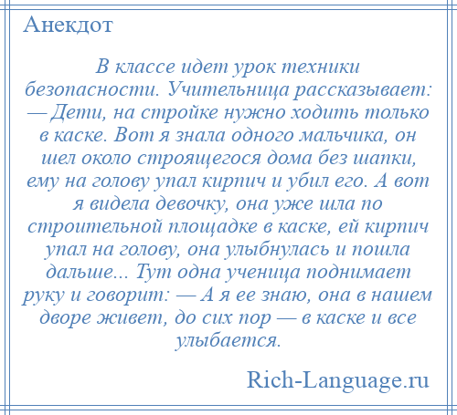 
    В классе идет урок техники безопасности. Учительница рассказывает: — Дети, на стройке нужно ходить только в каске. Вот я знала одного мальчика, он шел около строящегося дома без шапки, ему на голову упал кирпич и убил его. А вот я видела девочку, она уже шла по строительной площадке в каске, ей кирпич упал на голову, она улыбнулась и пошла дальше... Тут одна ученица поднимает руку и говорит: — А я ее знаю, она в нашем дворе живет, до сих пор — в каске и все улыбается.