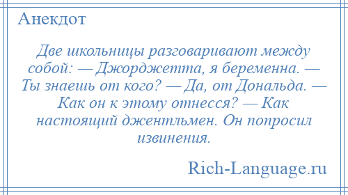
    Две школьницы разговаривают между собой: — Джорджетта, я беременна. — Ты знаешь от кого? — Да, от Дональда. — Как он к этому отнесся? — Как настоящий джентльмен. Он попросил извинения.