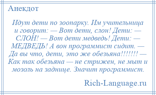 
    Идут дети по зоопарку. Им учительница и говорит: — Вот дети, слон! Дети: — СЛОН! — Вот дети медведь! Дети: — МЕДВЕДЬ! А вон программист сидит. — Да вы что, дети, это же обезьяна!!!!!!! — Как так обезьяна — не стрижен, не мыт и мозоль на заднице. Значит программист.