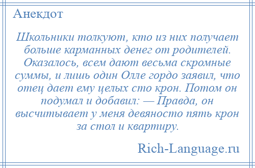 
    Школьники толкуют, кто из них получает больше карманных денег от родителей. Оказалось, всем дают весьма скромные суммы, и лишь один Олле гордо заявил, что отец дает ему целых сто крон. Потом он подумал и добавил: — Правда, он высчитывает у меня девяносто пять крон за стол и квартиру.