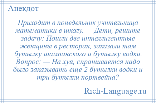 
    Приходит в понедельник учительница математики в школу. — Дети, решите задачу: Пошли две интеллигентные женщины в ресторан, заказали там бутылку шампанского и бутылку водки. Вопрос: — На хуя, спрашивается надо было заказывать еще 2 бутылки водки и три бутылки портвейна?