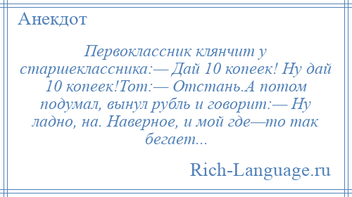 
    Первоклассник клянчит у старшеклассника:— Дай 10 копеек! Ну дай 10 копеек!Тот:— Отстань.А потом подумал, вынул рубль и говорит:— Ну ладно, на. Наверное, и мой где—то так бегает...