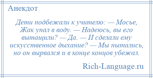 
    Дети подбежали к учителю: — Мосье, Жак упал в воду. — Надеюсь, вы его вытащили? — Да. — И сделали ему искусственное дыхание? — Мы пытались, но он вырвался и в конце концов убежал.