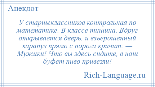 
    У старшеклассников контрольная по математике. В классе тишина. Вдруг открывается дверь, и взъерошенный карапуз прямо с порога кричит: — Мужики! Что вы здесь сидите, в наш буфет пиво привезли!