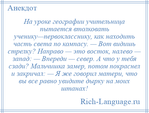 
    На уроке географии учительница пытается втолковать ученику—первокласснику, как находить часть света по компасу. — Вот видишь стрелку? Направо — это восток, налево — запад: — Впереди — север. А что у тебя сзади? Мальчишка замер, потом покраснел и закричал: — Я же говорил матери, что вы все равно увидите дырку на моих штанах!