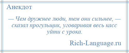 
    — Чем дружнее люди, тем они сильнее, — сказал прогульщик, уговаривая весь касс уйти с урока.