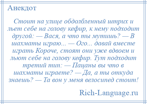 
    Стоит на улице обдолбленный штрих и льет себе на голову кефир, к нему подходит другой: — Вася, а что ты мутишь? — В шахматы играю... — Ого... давай вместе играть Короче, стоят они уже вдвоем и льют себе на голову кефир. Тут подходит третий тип: — Пацаны вы что в шахматы играете? — Да, а ты откуда знаешь? — Та вон у меня велосипед стоит!