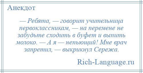 
    — Ребята, — говорит учительница первоклассникам, — на перемене не забудьте сходить в буфет и выпить молоко. — А я — непьющий! Мне врач запретил, — выкрикнул Сережа.